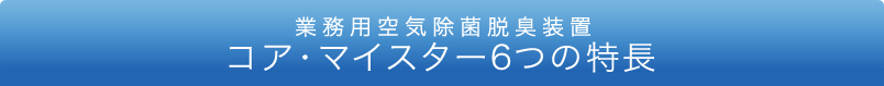 業務用空気除菌脱臭装置 コア・マイスター6つの特長