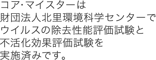 コア・マイスターは財団法人北里環境科学センターでウイルスの除去性能評価試験と不活化効果評価試験を実施済みです。