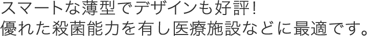 スマートな薄型でデザインも好評！優れた殺菌能力を有し医療施設などに最適です。