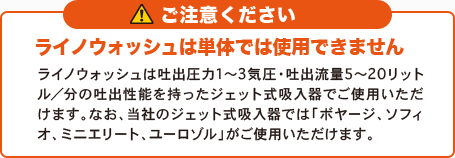 ご注意ください ライノウォッシュは単体では使用できません ライノウォッシュは吐出圧力1〜3気圧・吐出流量5〜20リットル/分の吐出性能を持ったジェット式吸入器でご使用いただけます。なお、当社のジェット式吸入器では「ボヤージ、ソフィオ、ミニエリート、ユーロゾル」がご使用いただけます。