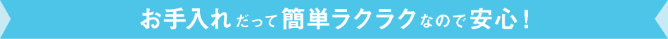 お手入れだって簡単ラクラクなので安心!