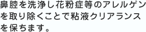 鼻腔を洗浄し花粉症等のアレルゲンを取り除くことで粘液クリアランスを保ちます。